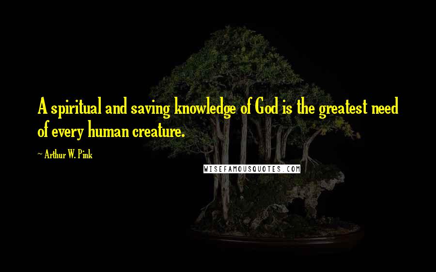 Arthur W. Pink Quotes: A spiritual and saving knowledge of God is the greatest need of every human creature.