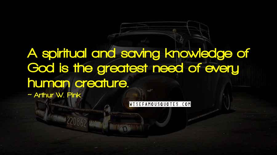 Arthur W. Pink Quotes: A spiritual and saving knowledge of God is the greatest need of every human creature.