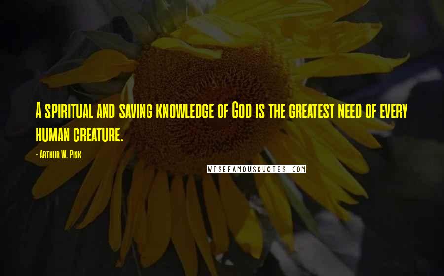 Arthur W. Pink Quotes: A spiritual and saving knowledge of God is the greatest need of every human creature.