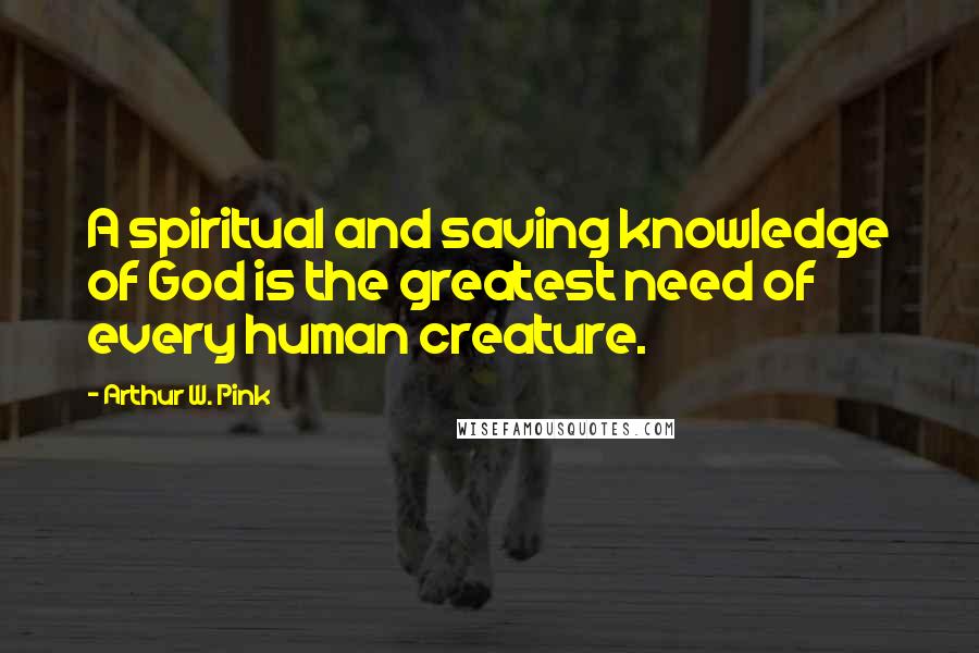 Arthur W. Pink Quotes: A spiritual and saving knowledge of God is the greatest need of every human creature.