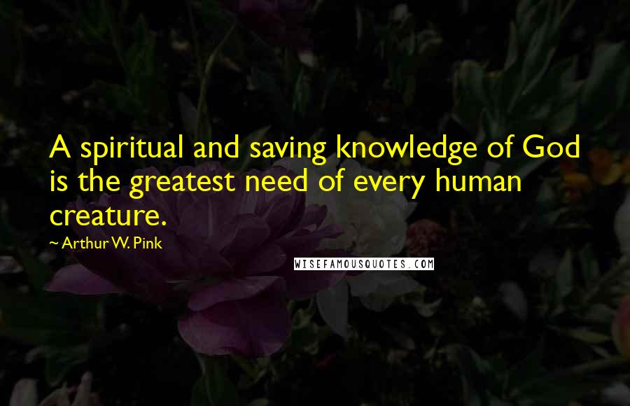 Arthur W. Pink Quotes: A spiritual and saving knowledge of God is the greatest need of every human creature.