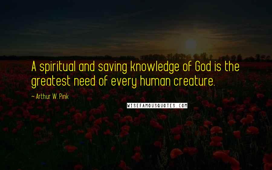 Arthur W. Pink Quotes: A spiritual and saving knowledge of God is the greatest need of every human creature.
