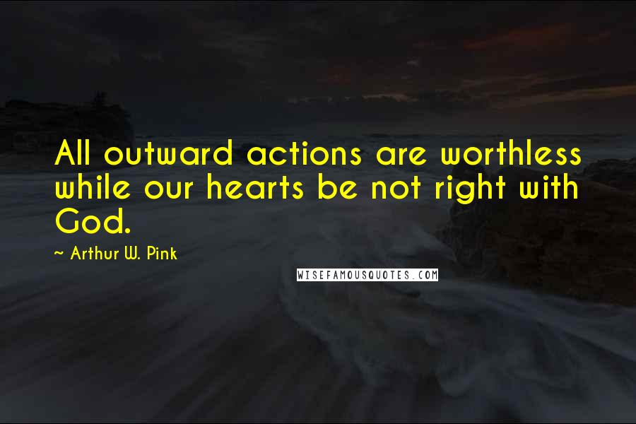 Arthur W. Pink Quotes: All outward actions are worthless while our hearts be not right with God.