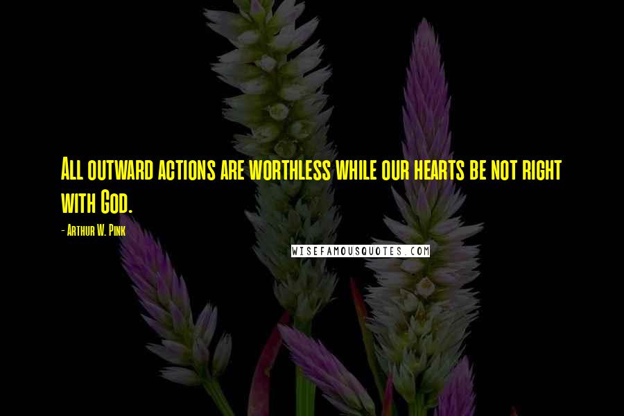 Arthur W. Pink Quotes: All outward actions are worthless while our hearts be not right with God.