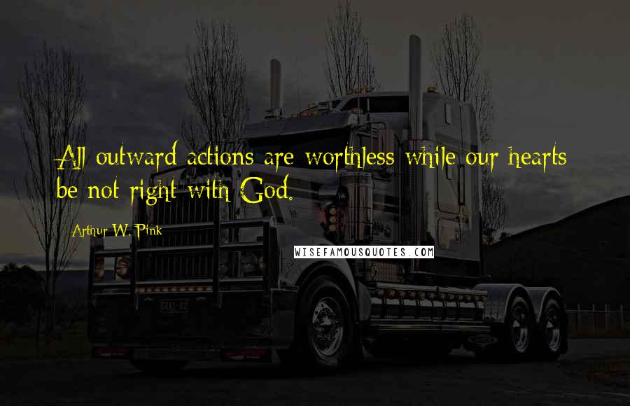 Arthur W. Pink Quotes: All outward actions are worthless while our hearts be not right with God.