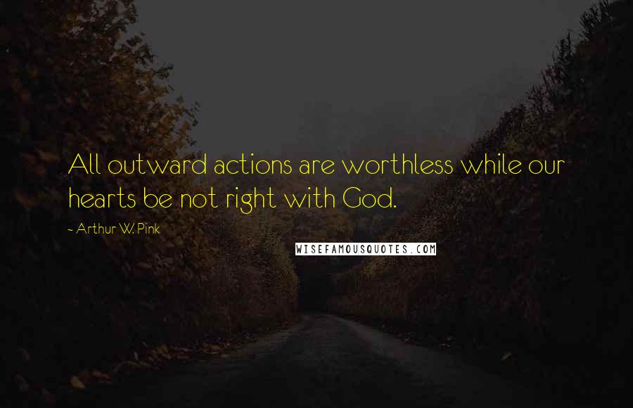 Arthur W. Pink Quotes: All outward actions are worthless while our hearts be not right with God.