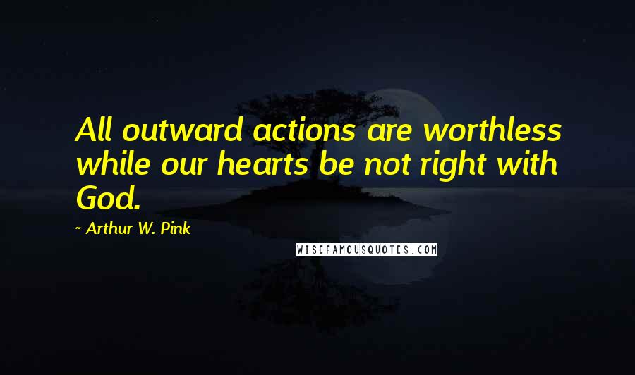 Arthur W. Pink Quotes: All outward actions are worthless while our hearts be not right with God.