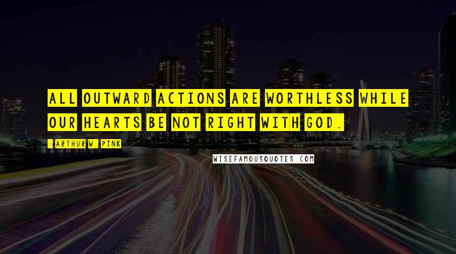 Arthur W. Pink Quotes: All outward actions are worthless while our hearts be not right with God.