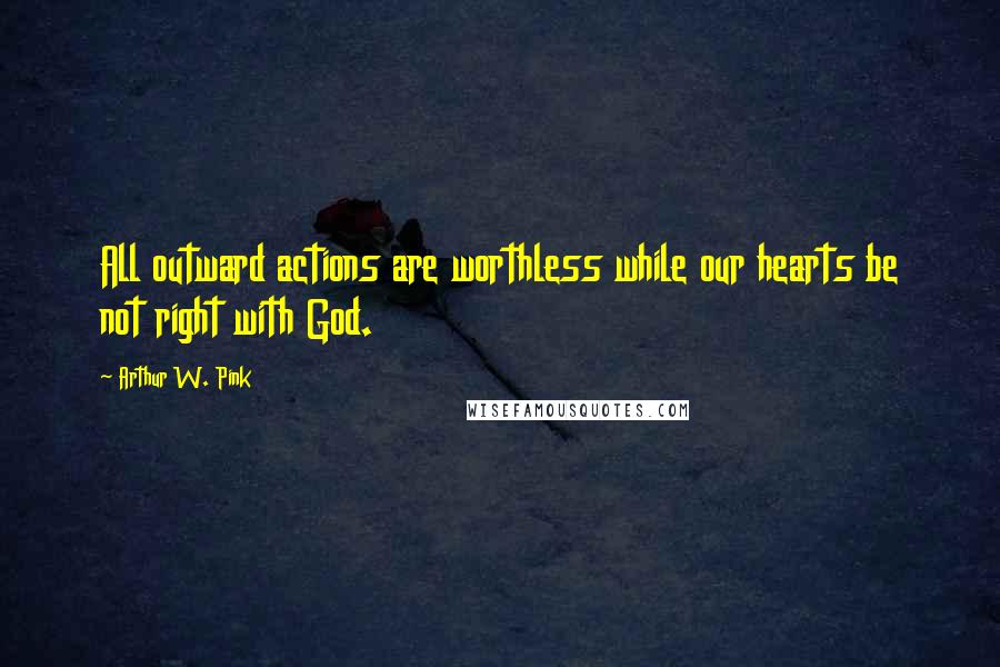 Arthur W. Pink Quotes: All outward actions are worthless while our hearts be not right with God.