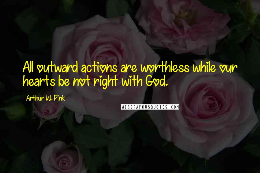 Arthur W. Pink Quotes: All outward actions are worthless while our hearts be not right with God.