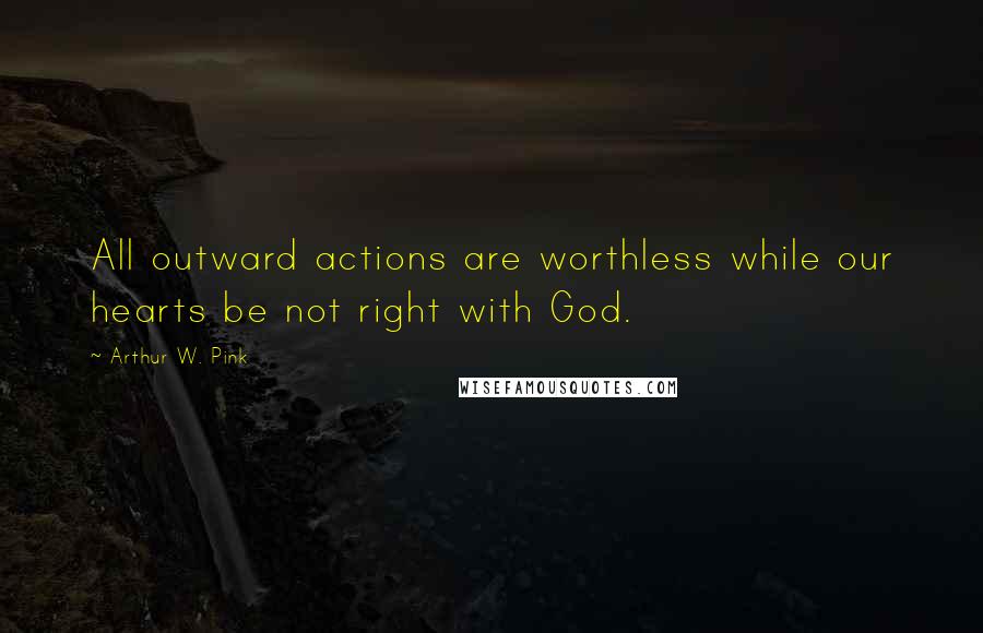 Arthur W. Pink Quotes: All outward actions are worthless while our hearts be not right with God.