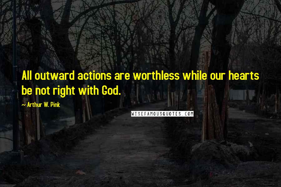 Arthur W. Pink Quotes: All outward actions are worthless while our hearts be not right with God.