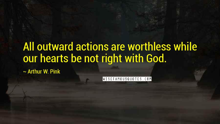Arthur W. Pink Quotes: All outward actions are worthless while our hearts be not right with God.
