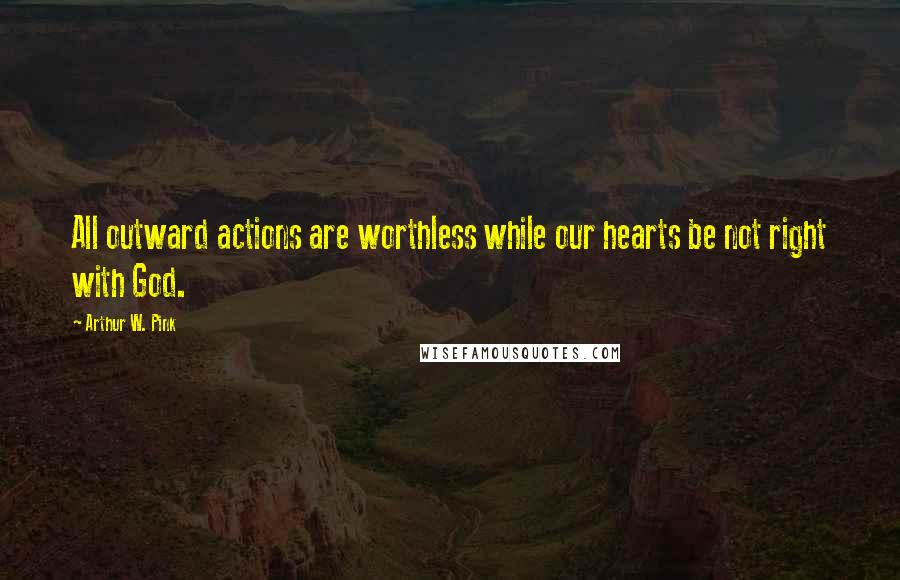 Arthur W. Pink Quotes: All outward actions are worthless while our hearts be not right with God.