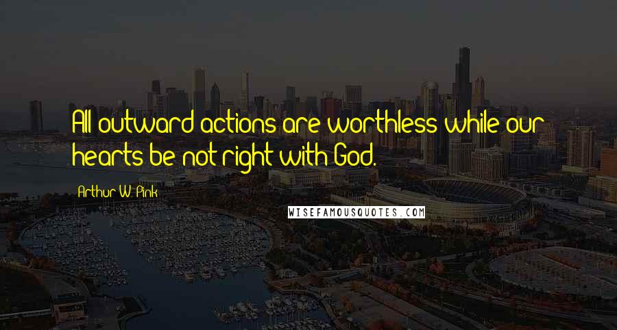 Arthur W. Pink Quotes: All outward actions are worthless while our hearts be not right with God.