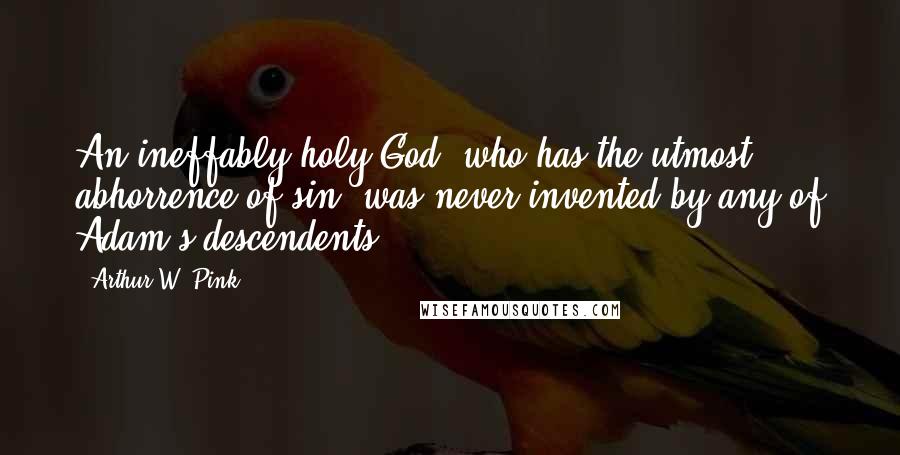 Arthur W. Pink Quotes: An ineffably holy God, who has the utmost abhorrence of sin, was never invented by any of Adam's descendents.