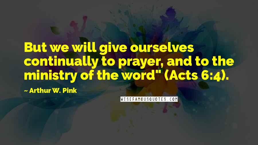 Arthur W. Pink Quotes: But we will give ourselves continually to prayer, and to the ministry of the word" (Acts 6:4).