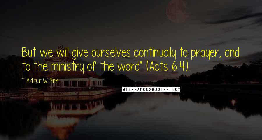 Arthur W. Pink Quotes: But we will give ourselves continually to prayer, and to the ministry of the word" (Acts 6:4).