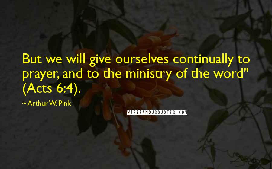 Arthur W. Pink Quotes: But we will give ourselves continually to prayer, and to the ministry of the word" (Acts 6:4).