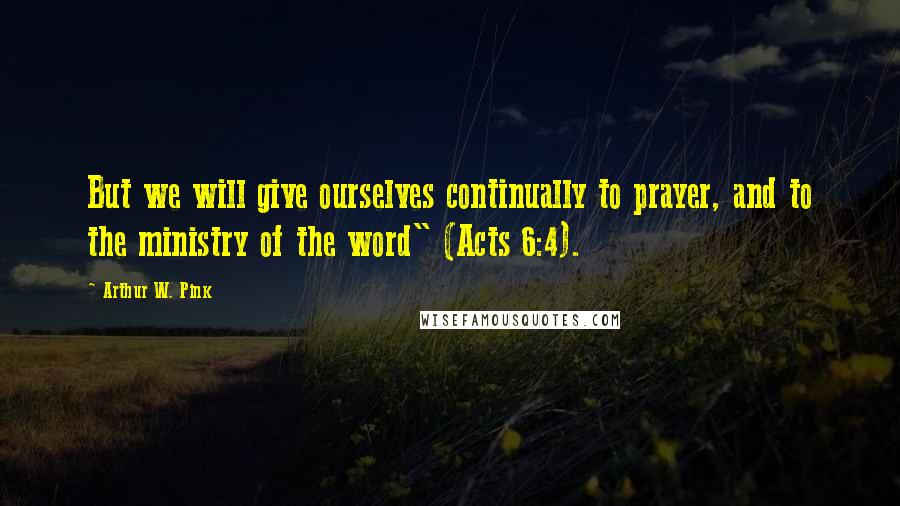 Arthur W. Pink Quotes: But we will give ourselves continually to prayer, and to the ministry of the word" (Acts 6:4).