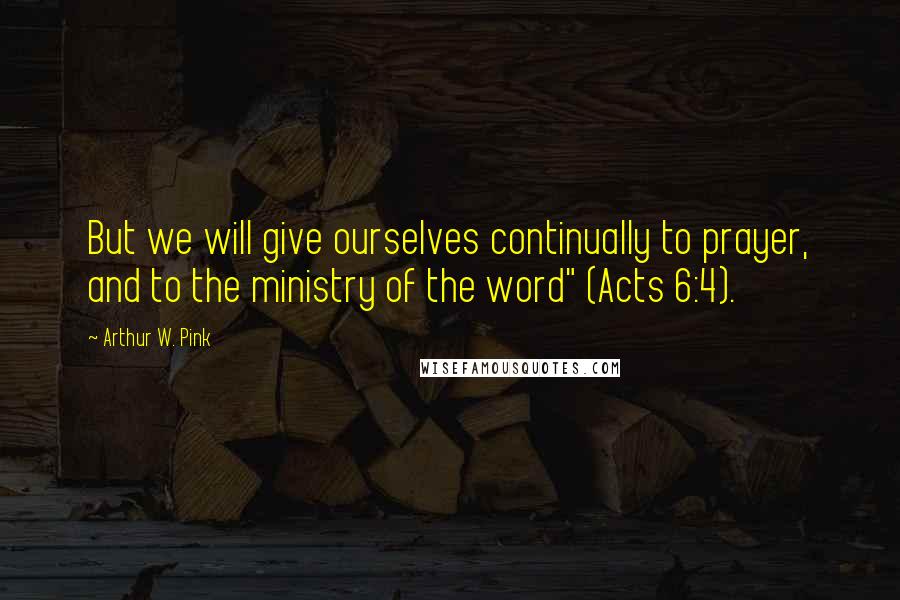 Arthur W. Pink Quotes: But we will give ourselves continually to prayer, and to the ministry of the word" (Acts 6:4).