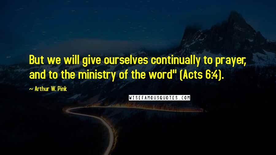 Arthur W. Pink Quotes: But we will give ourselves continually to prayer, and to the ministry of the word" (Acts 6:4).