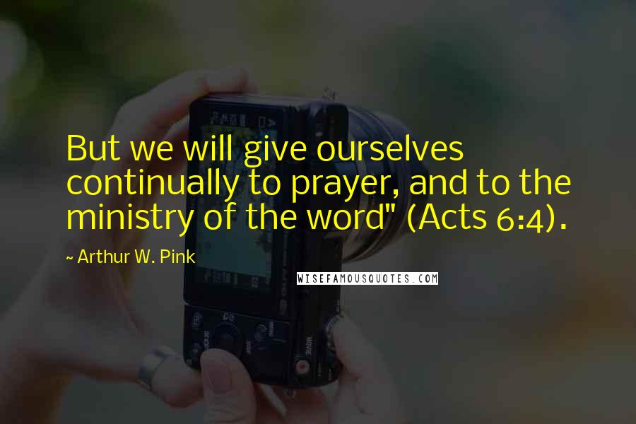 Arthur W. Pink Quotes: But we will give ourselves continually to prayer, and to the ministry of the word" (Acts 6:4).