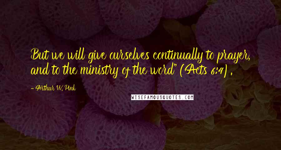 Arthur W. Pink Quotes: But we will give ourselves continually to prayer, and to the ministry of the word" (Acts 6:4).