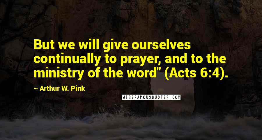 Arthur W. Pink Quotes: But we will give ourselves continually to prayer, and to the ministry of the word" (Acts 6:4).