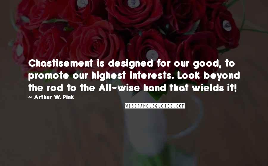 Arthur W. Pink Quotes: Chastisement is designed for our good, to promote our highest interests. Look beyond the rod to the All-wise hand that wields it!