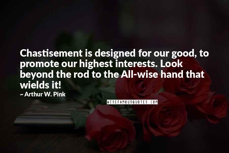 Arthur W. Pink Quotes: Chastisement is designed for our good, to promote our highest interests. Look beyond the rod to the All-wise hand that wields it!