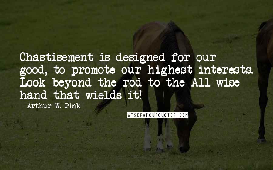 Arthur W. Pink Quotes: Chastisement is designed for our good, to promote our highest interests. Look beyond the rod to the All-wise hand that wields it!