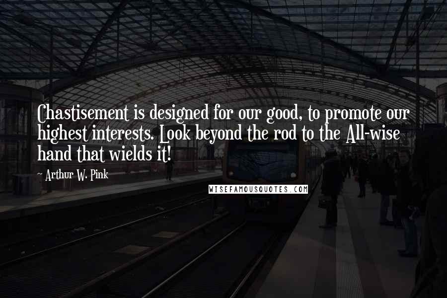 Arthur W. Pink Quotes: Chastisement is designed for our good, to promote our highest interests. Look beyond the rod to the All-wise hand that wields it!