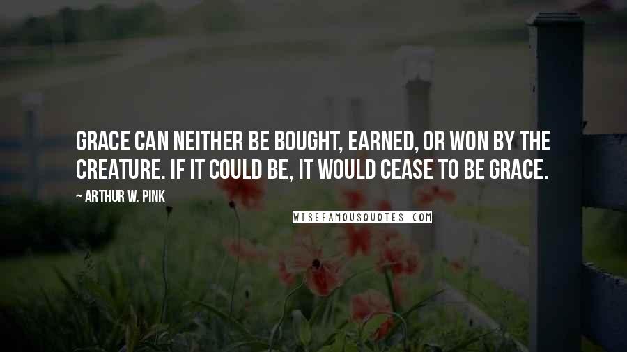 Arthur W. Pink Quotes: Grace can neither be bought, earned, or won by the creature. If it could be, it would cease to be grace.