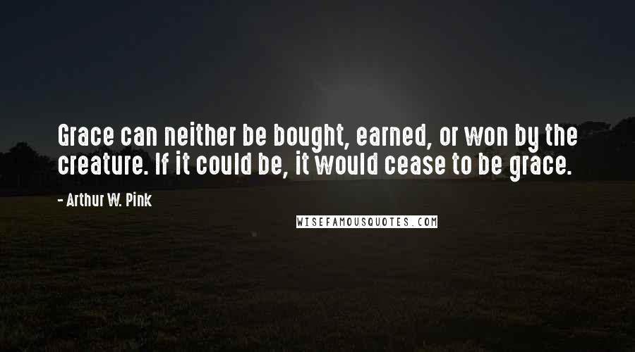 Arthur W. Pink Quotes: Grace can neither be bought, earned, or won by the creature. If it could be, it would cease to be grace.