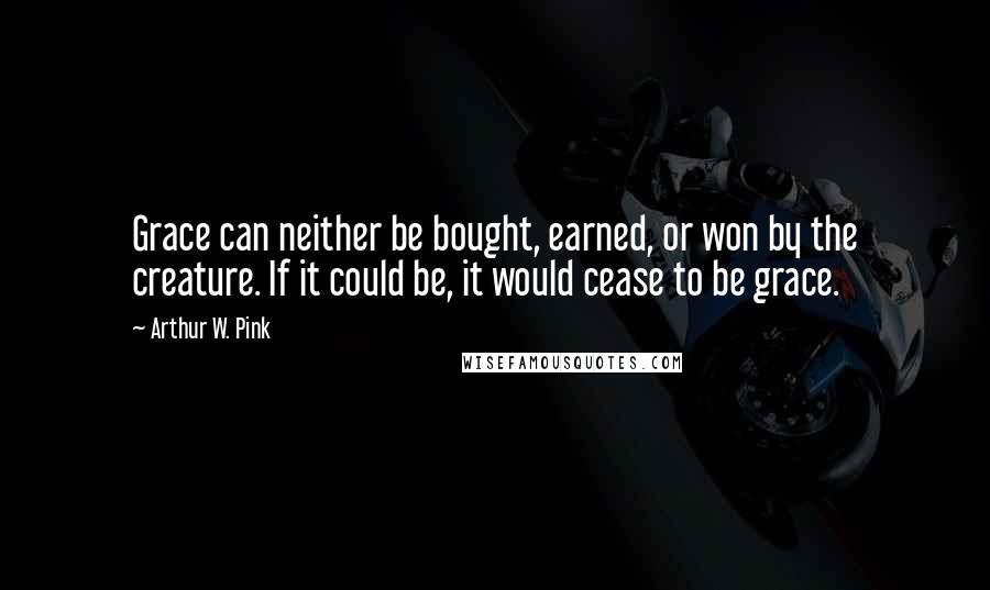 Arthur W. Pink Quotes: Grace can neither be bought, earned, or won by the creature. If it could be, it would cease to be grace.