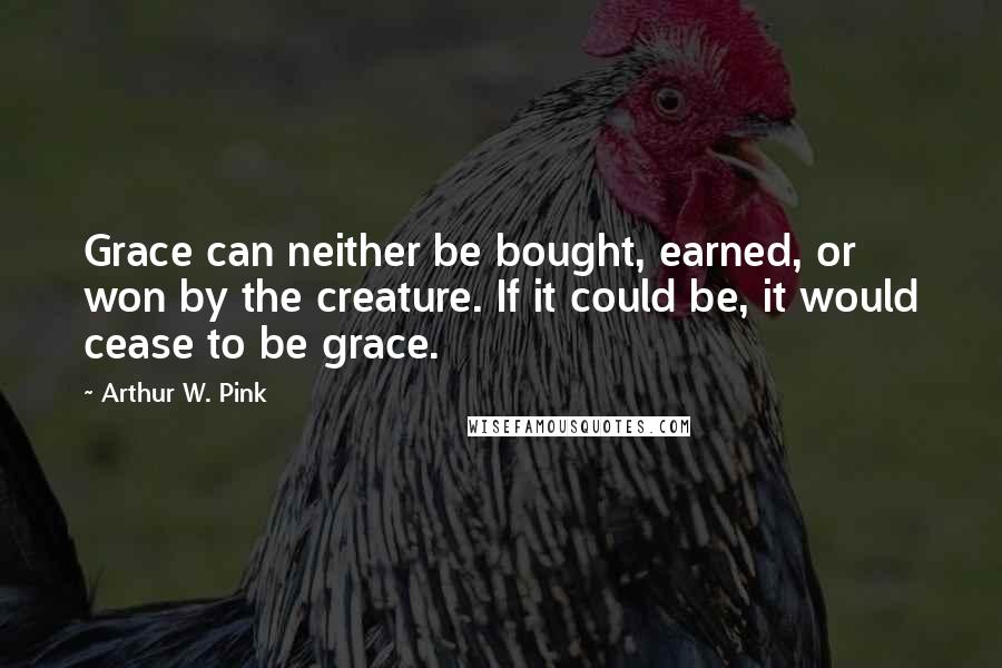 Arthur W. Pink Quotes: Grace can neither be bought, earned, or won by the creature. If it could be, it would cease to be grace.