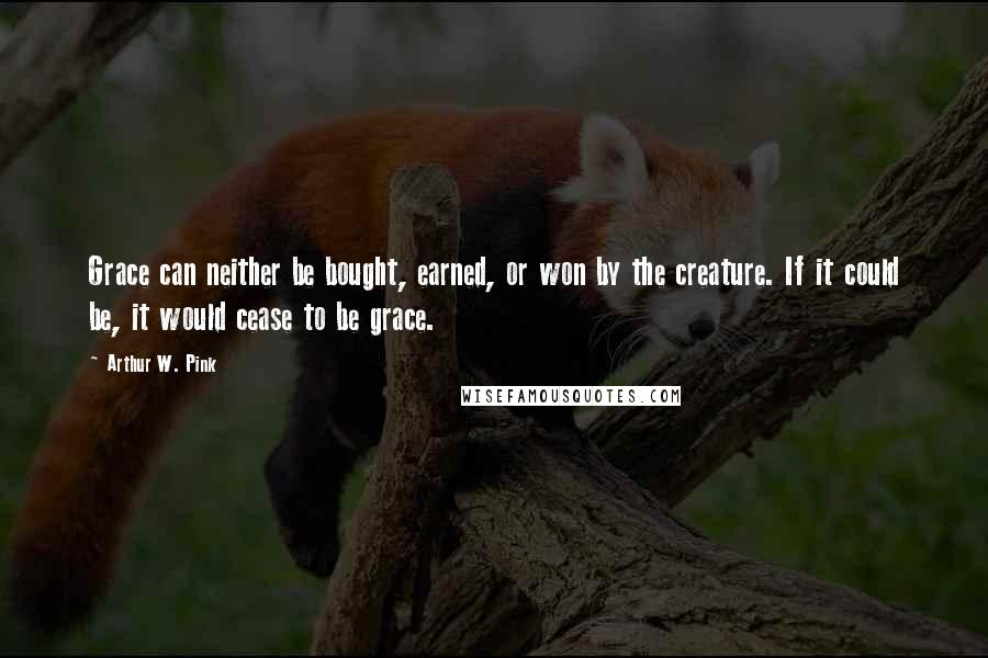 Arthur W. Pink Quotes: Grace can neither be bought, earned, or won by the creature. If it could be, it would cease to be grace.