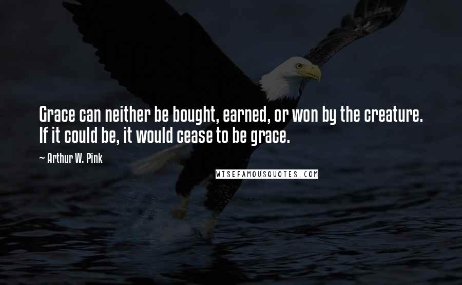 Arthur W. Pink Quotes: Grace can neither be bought, earned, or won by the creature. If it could be, it would cease to be grace.