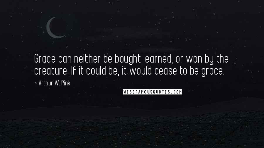 Arthur W. Pink Quotes: Grace can neither be bought, earned, or won by the creature. If it could be, it would cease to be grace.