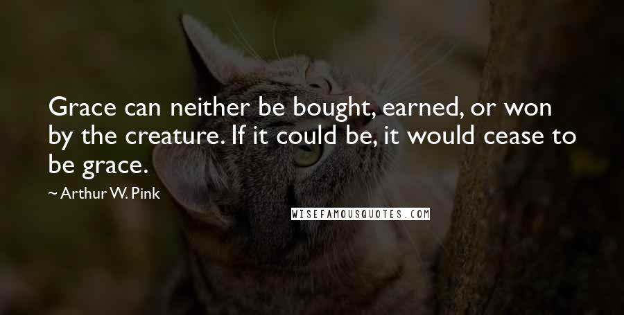 Arthur W. Pink Quotes: Grace can neither be bought, earned, or won by the creature. If it could be, it would cease to be grace.