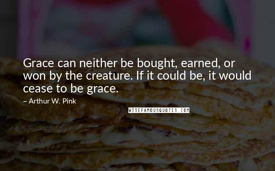 Arthur W. Pink Quotes: Grace can neither be bought, earned, or won by the creature. If it could be, it would cease to be grace.