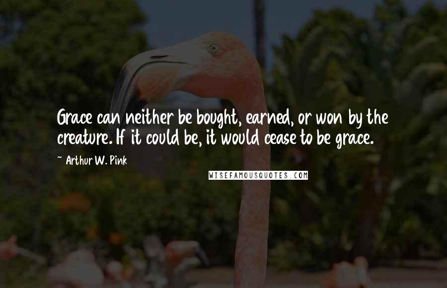 Arthur W. Pink Quotes: Grace can neither be bought, earned, or won by the creature. If it could be, it would cease to be grace.