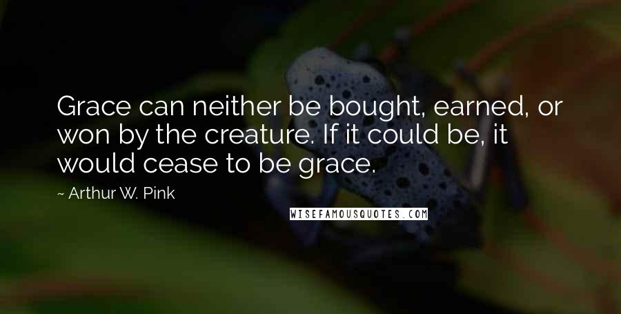 Arthur W. Pink Quotes: Grace can neither be bought, earned, or won by the creature. If it could be, it would cease to be grace.