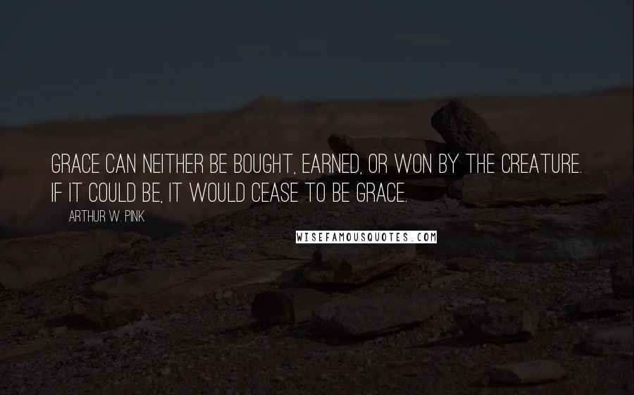 Arthur W. Pink Quotes: Grace can neither be bought, earned, or won by the creature. If it could be, it would cease to be grace.