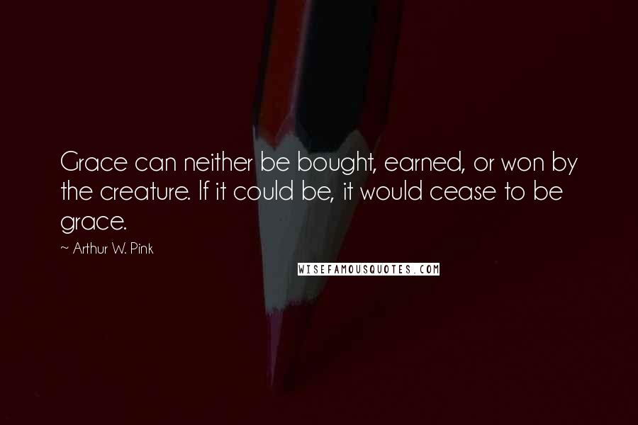 Arthur W. Pink Quotes: Grace can neither be bought, earned, or won by the creature. If it could be, it would cease to be grace.