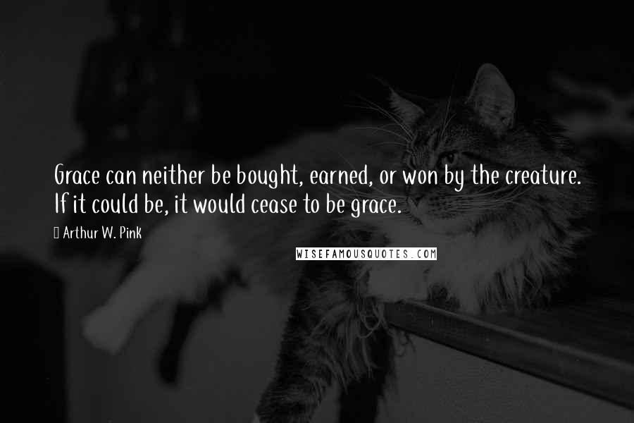 Arthur W. Pink Quotes: Grace can neither be bought, earned, or won by the creature. If it could be, it would cease to be grace.