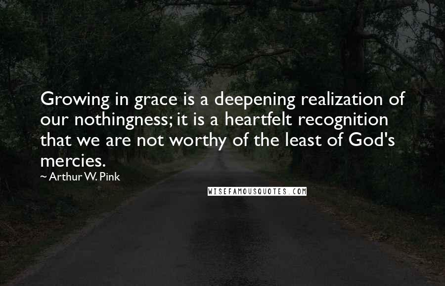 Arthur W. Pink Quotes: Growing in grace is a deepening realization of our nothingness; it is a heartfelt recognition that we are not worthy of the least of God's mercies.