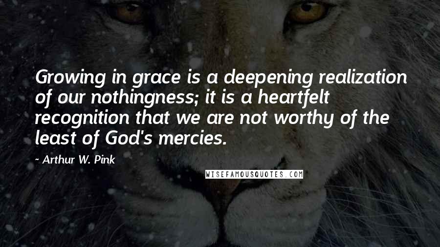 Arthur W. Pink Quotes: Growing in grace is a deepening realization of our nothingness; it is a heartfelt recognition that we are not worthy of the least of God's mercies.