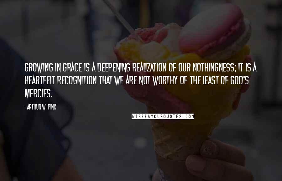 Arthur W. Pink Quotes: Growing in grace is a deepening realization of our nothingness; it is a heartfelt recognition that we are not worthy of the least of God's mercies.